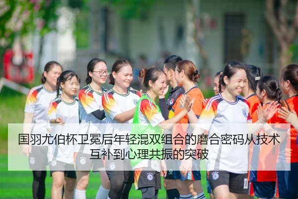 国羽尤伯杯卫冕后年轻混双组合的磨合密码从技术互补到心理共振的突破