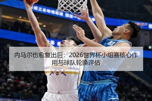 内马尔伤愈复出后：2026世界杯小组赛核心作用与球队轮换评估